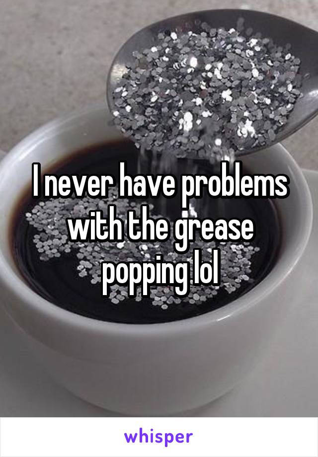 I never have problems with the grease popping lol