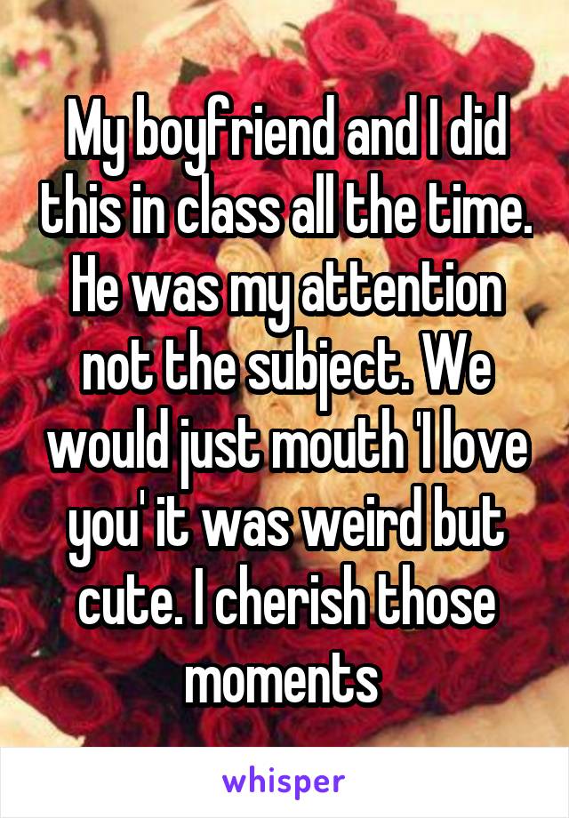 My boyfriend and I did this in class all the time. He was my attention not the subject. We would just mouth 'I love you' it was weird but cute. I cherish those moments 