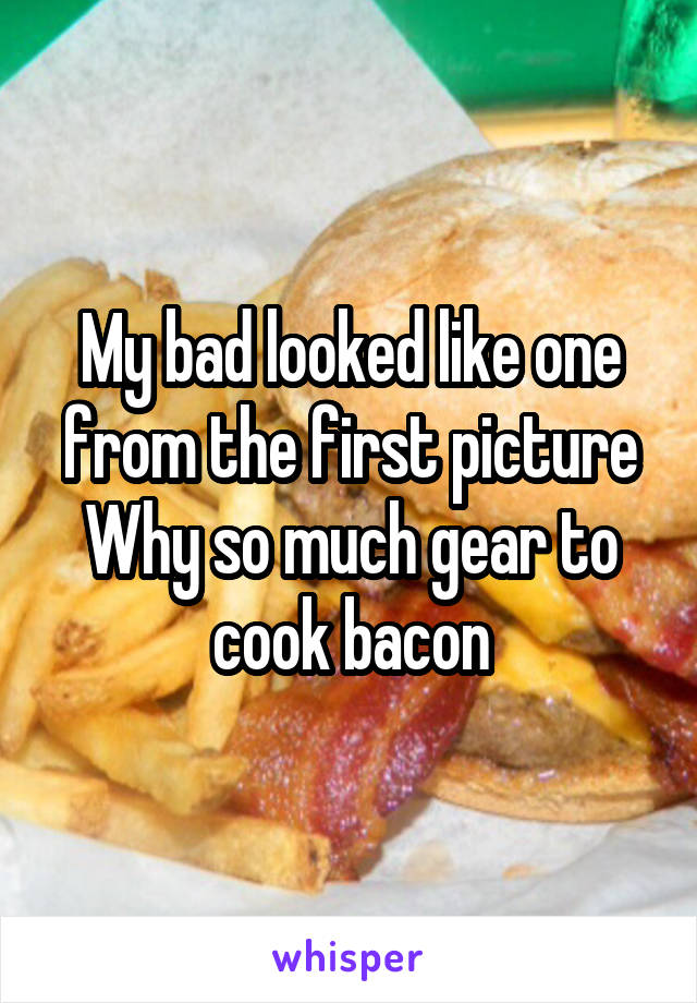 My bad looked like one from the first picture
Why so much gear to cook bacon