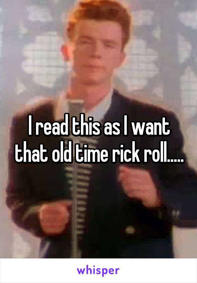 I read this as I want that old time rick roll.....