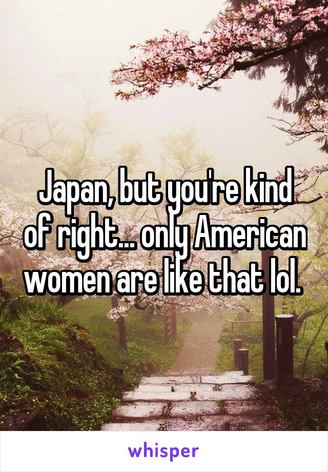 Japan, but you're kind of right... only American women are like that lol. 