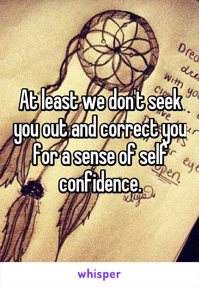 At least we don't seek you out and correct you for a sense of self confidence.