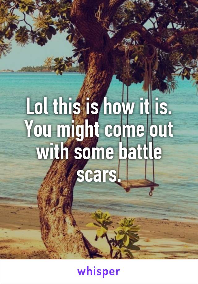 Lol this is how it is. You might come out with some battle scars.