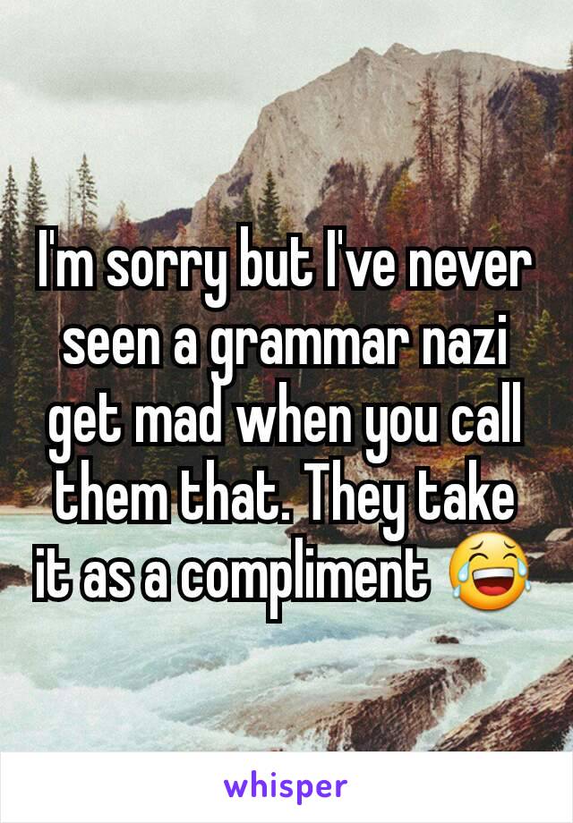 I'm sorry but I've never seen a grammar nazi get mad when you call them that. They take it as a compliment 😂