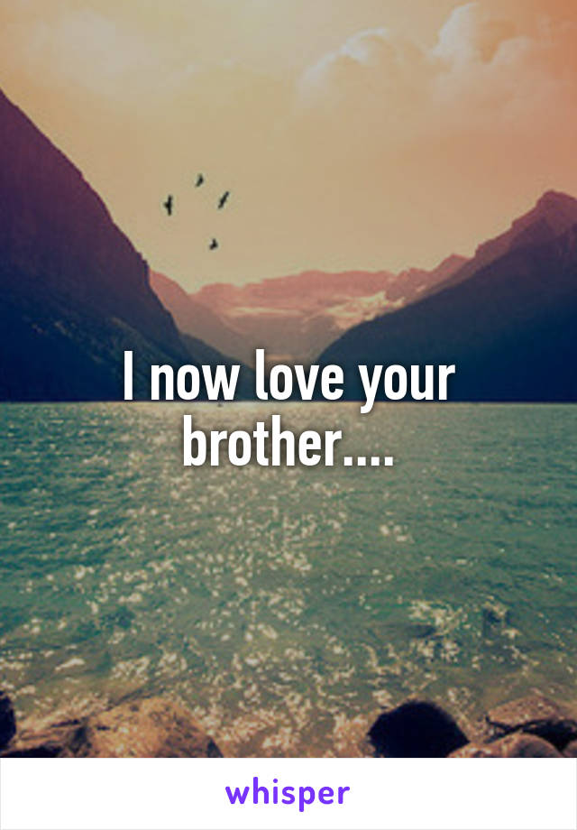 I now love your brother....