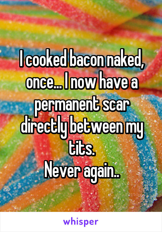 I cooked bacon naked, once... I now have a permanent scar directly between my tits.
Never again..