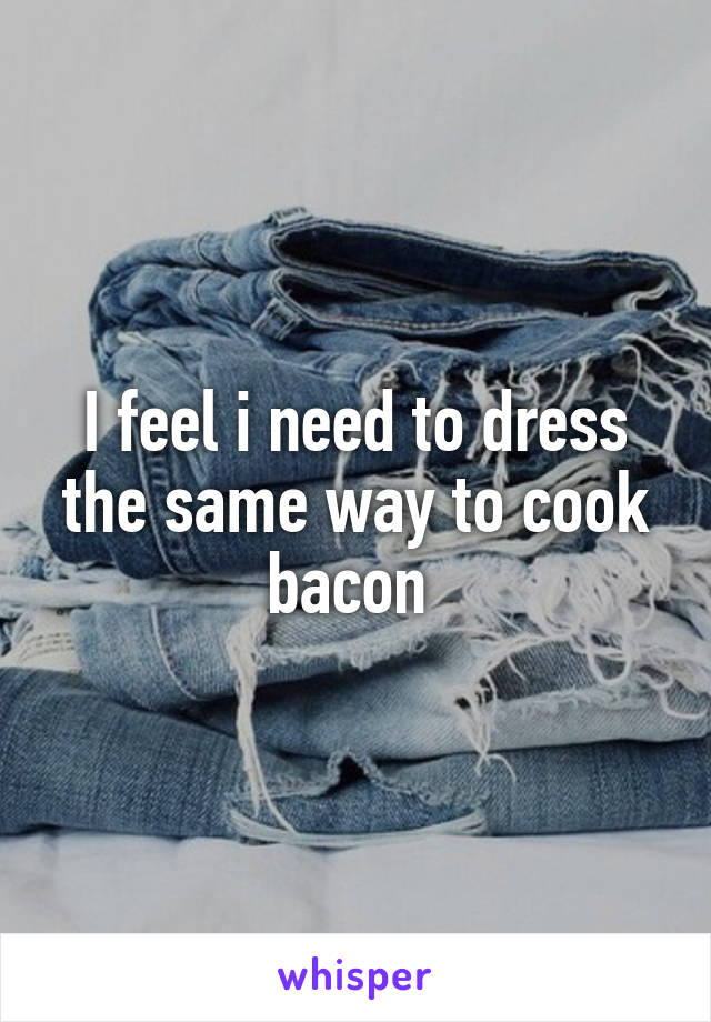 I feel i need to dress the same way to cook bacon 