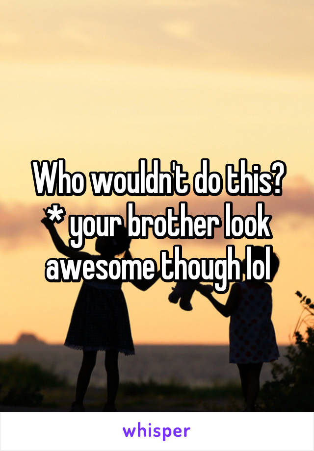 Who wouldn't do this?
* your brother look awesome though lol