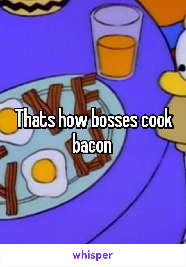 Thats how bosses cook bacon 