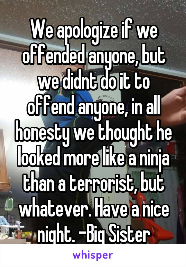 We apologize if we offended anyone, but we didnt do it to offend anyone, in all honesty we thought he looked more like a ninja than a terrorist, but whatever. Have a nice night. -Big Sister