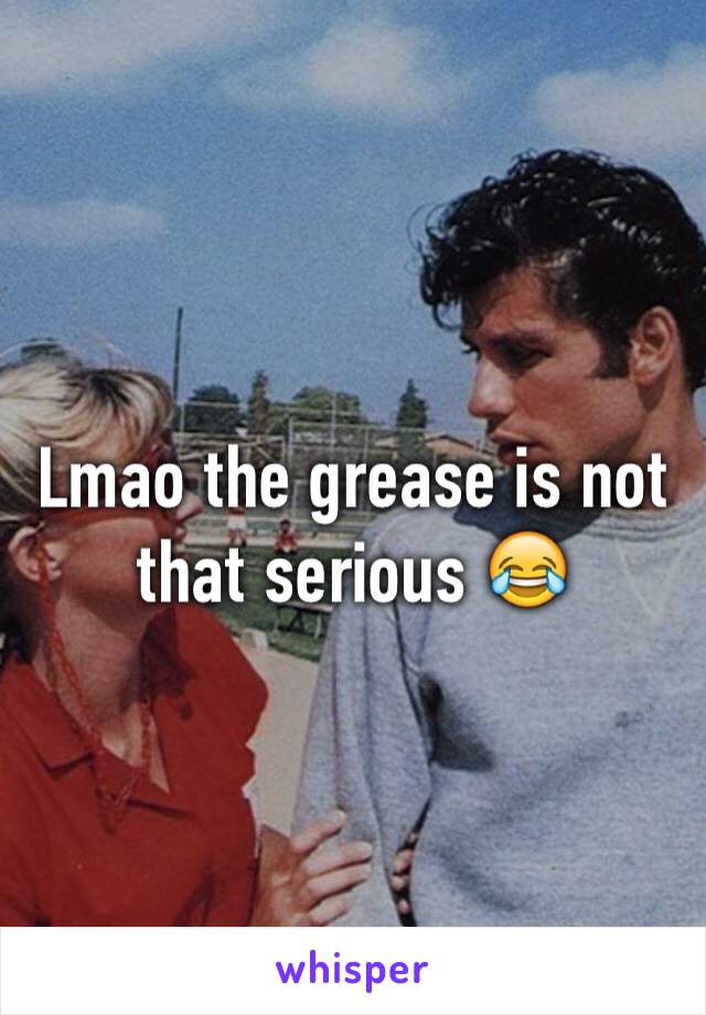 Lmao the grease is not that serious 😂