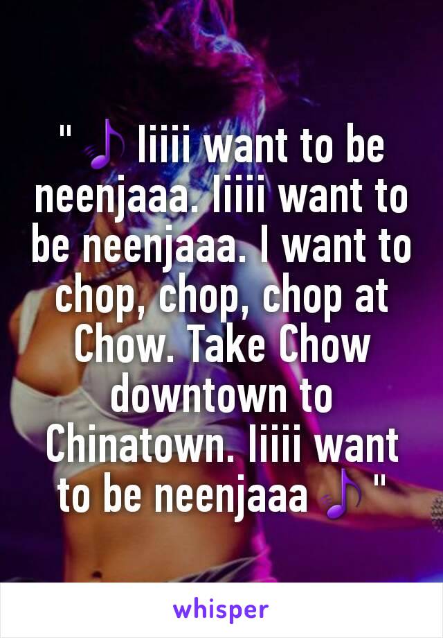 "🎵Iiiii want to be neenjaaa. Iiiii want to be neenjaaa. I want to chop, chop, chop at Chow. Take Chow downtown to Chinatown. Iiiii want to be neenjaaa🎵"