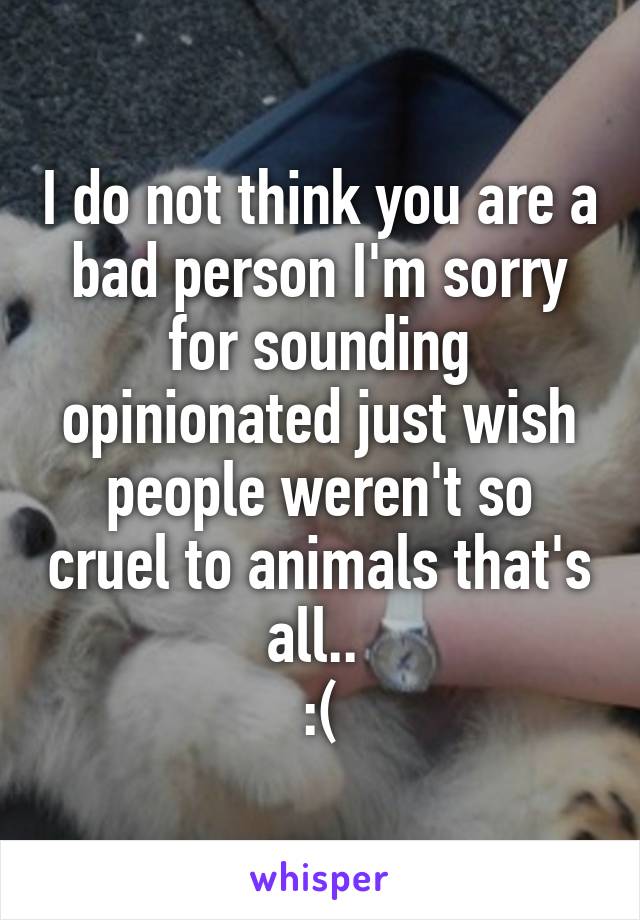 I do not think you are a bad person I'm sorry for sounding opinionated just wish people weren't so cruel to animals that's all.. 
:(