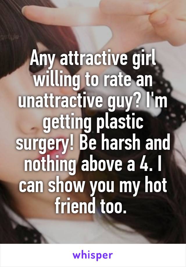 Any attractive girl willing to rate an unattractive guy? I'm getting plastic surgery! Be harsh and nothing above a 4. I can show you my hot friend too. 