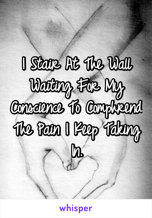 I Stair At The Wall Waiting For My Conscience To Comphrend The Pain I Keep Taking In.