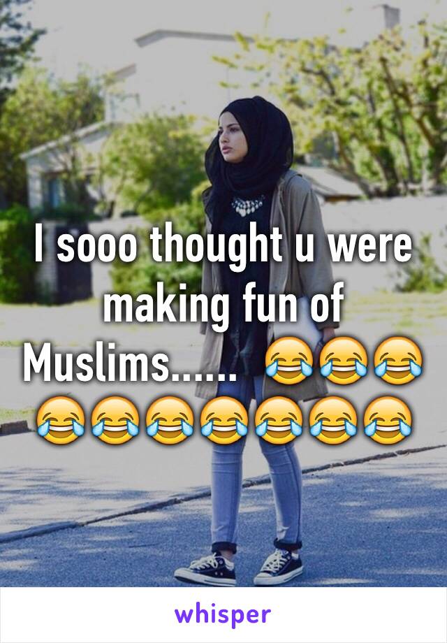 I sooo thought u were making fun of Muslims......  😂😂😂😂😂😂😂😂😂😂