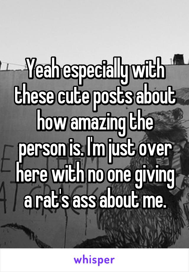 Yeah especially with these cute posts about how amazing the person is. I'm just over here with no one giving a rat's ass about me.