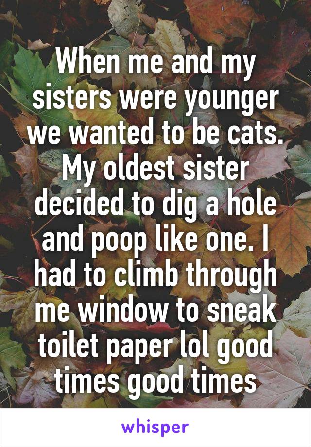 When me and my sisters were younger we wanted to be cats. My oldest sister decided to dig a hole and poop like one. I had to climb through me window to sneak toilet paper lol good times good times