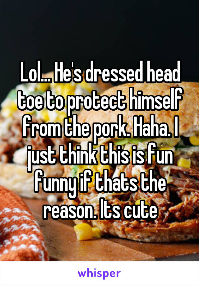 Lol... He's dressed head toe to protect himself from the pork. Haha. I just think this is fun funny if thats the reason. Its cute