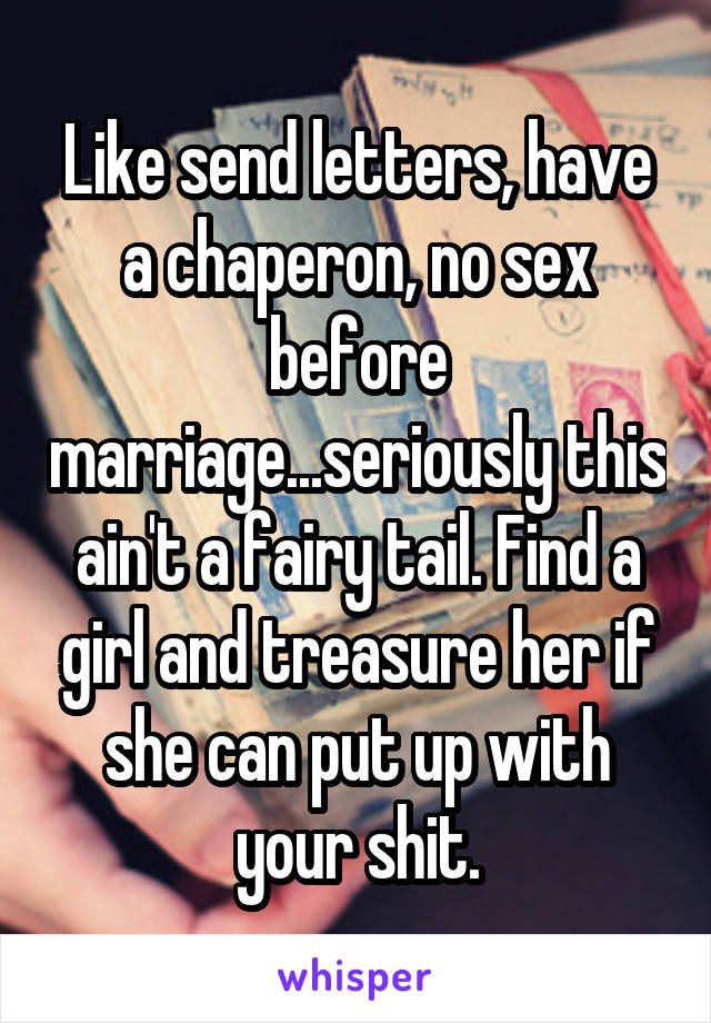 Like send letters, have a chaperon, no sex before marriage...seriously this ain't a fairy tail. Find a girl and treasure her if she can put up with your shit.
