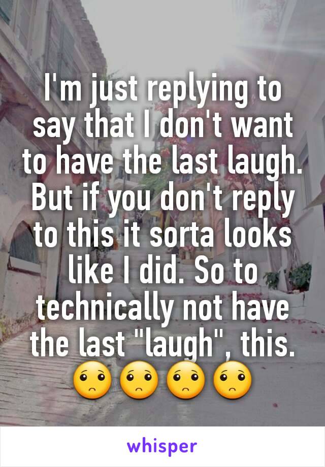 I'm just replying to say that I don't want to have the last laugh. But if you don't reply to this it sorta looks like I did. So to technically not have the last "laugh", this.
🙁🙁🙁🙁