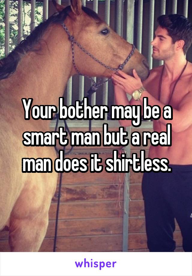 Your bother may be a smart man but a real man does it shirtless.