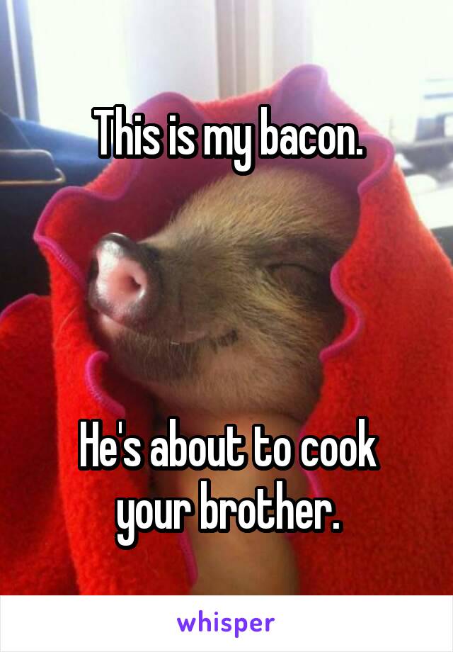 This is my bacon.




He's about to cook your brother.