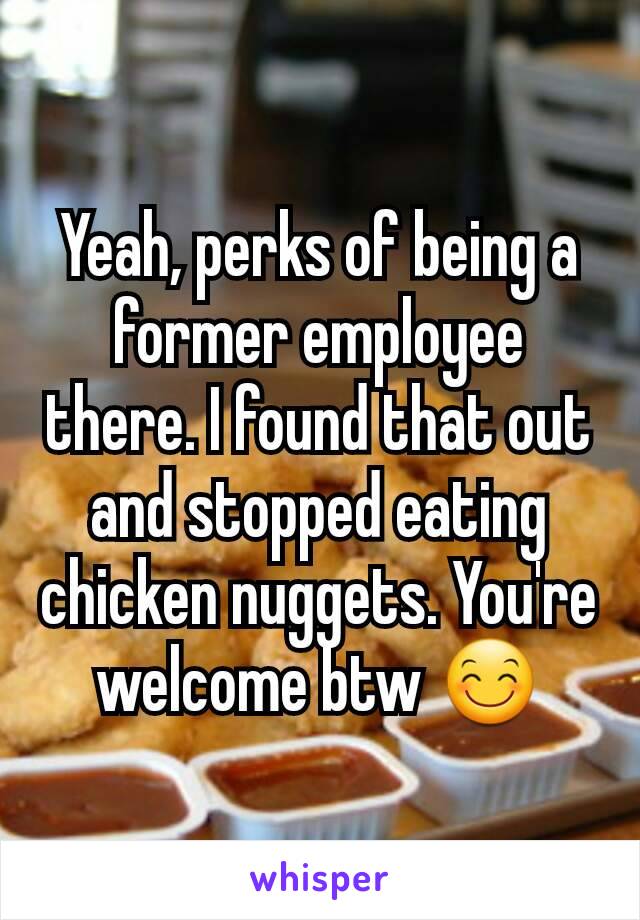 Yeah, perks of being a former employee there. I found that out and stopped eating chicken nuggets. You're welcome btw 😊