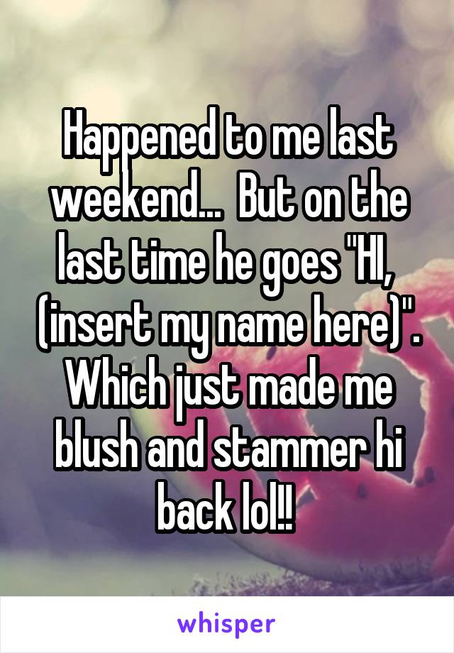 Happened to me last weekend...  But on the last time he goes "HI,  (insert my name here)". Which just made me blush and stammer hi back lol!! 