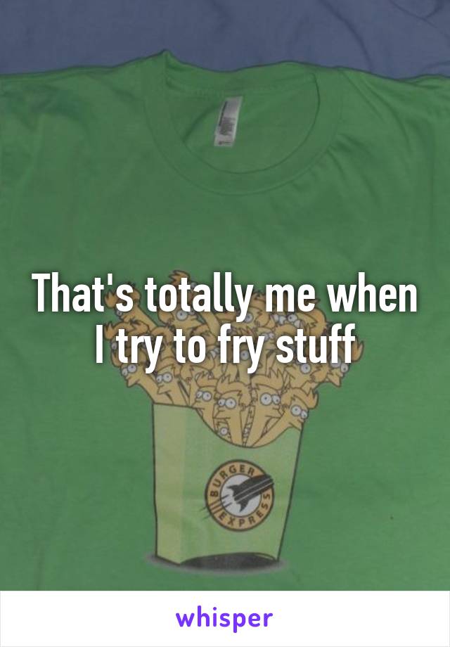 That's totally me when I try to fry stuff