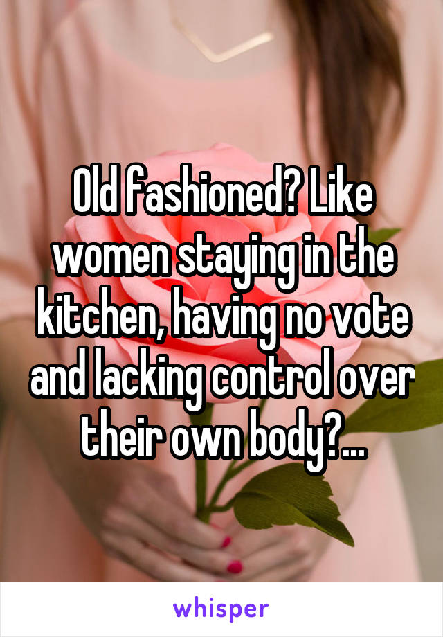 Old fashioned? Like women staying in the kitchen, having no vote and lacking control over their own body?...