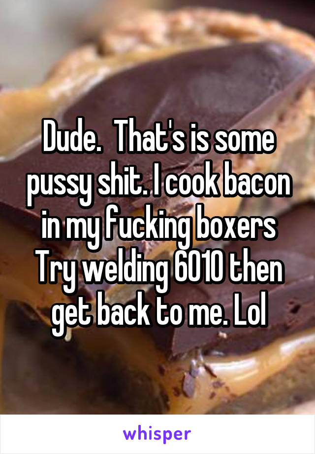 Dude.  That's is some pussy shit. I cook bacon in my fucking boxers
Try welding 6010 then get back to me. Lol