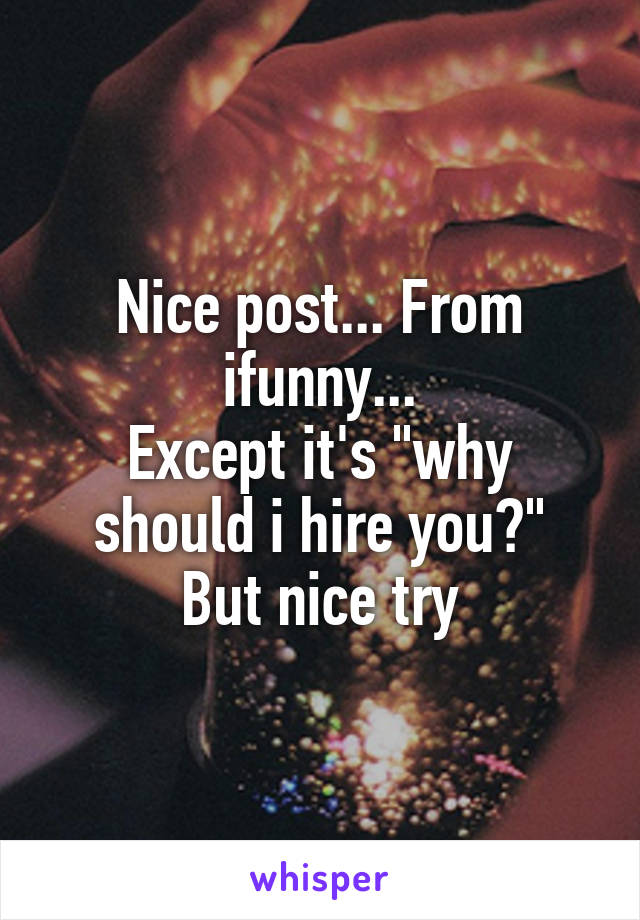 Nice post... From ifunny...
Except it's "why should i hire you?"
But nice try