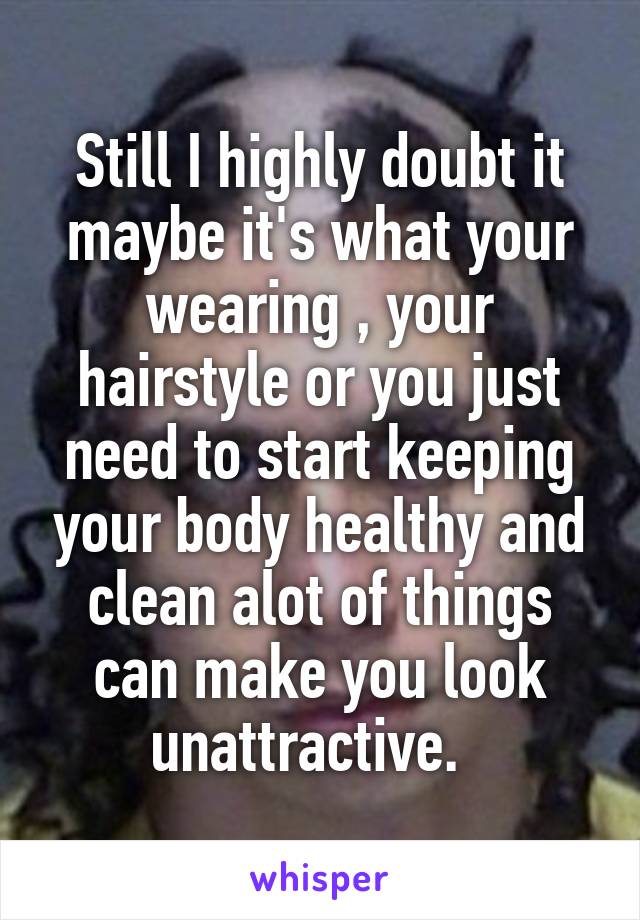 Still I highly doubt it maybe it's what your wearing , your hairstyle or you just need to start keeping your body healthy and clean alot of things can make you look unattractive.  