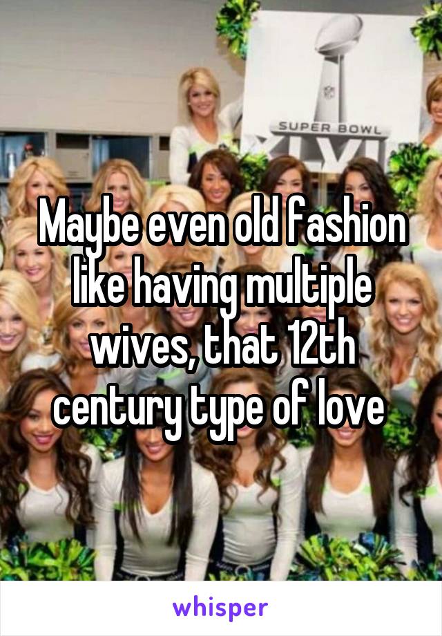 Maybe even old fashion like having multiple wives, that 12th century type of love 