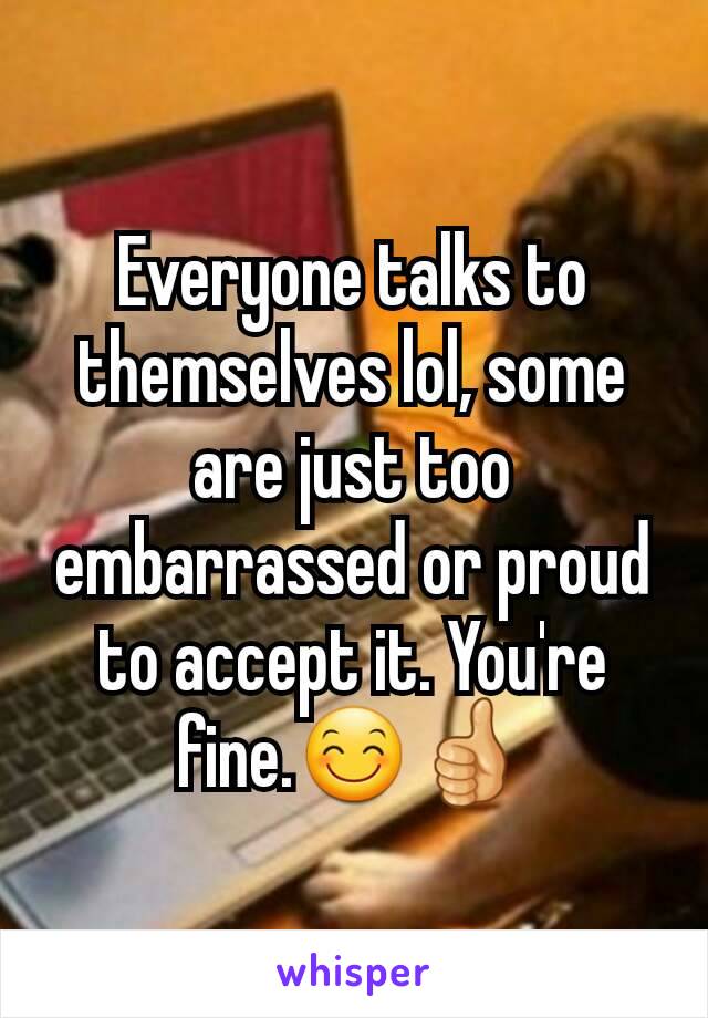 Everyone talks to themselves lol, some are just too embarrassed or proud to accept it. You're fine.😊👍