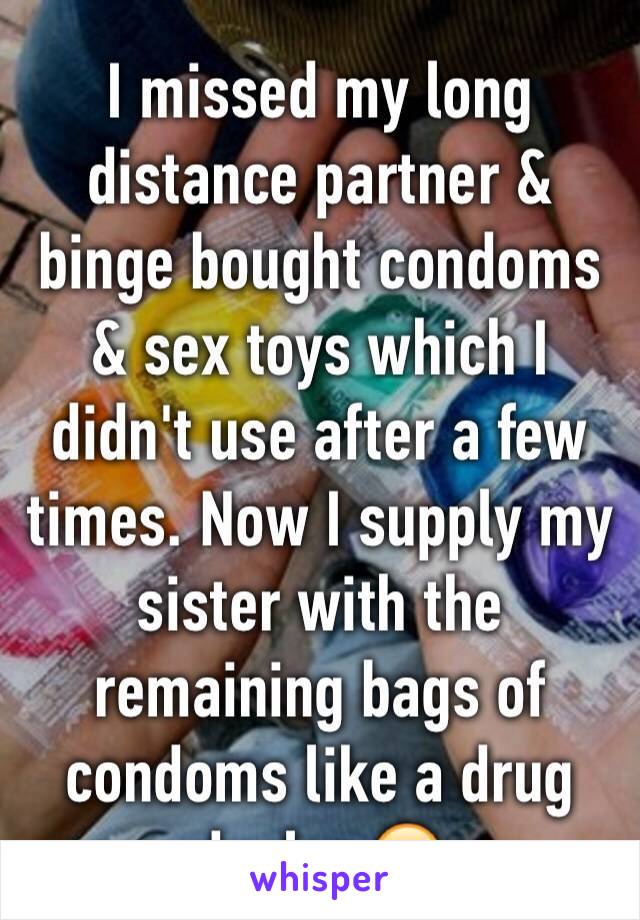 I missed my long distance partner & binge bought condoms & sex toys which I didn't use after a few times. Now I supply my sister with the remaining bags of condoms like a drug dealer 😂