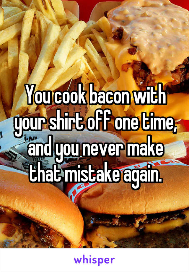 You cook bacon with your shirt off one time, and you never make that mistake again.