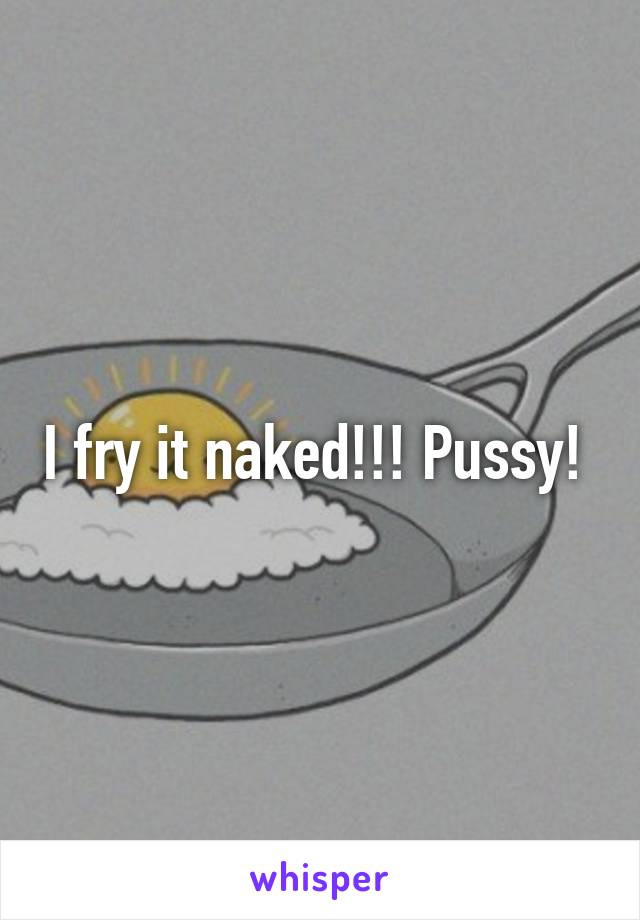 I fry it naked!!! Pussy! 