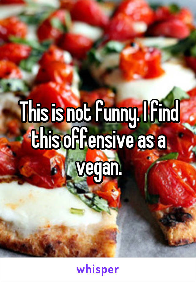 This is not funny. I find this offensive as a vegan.