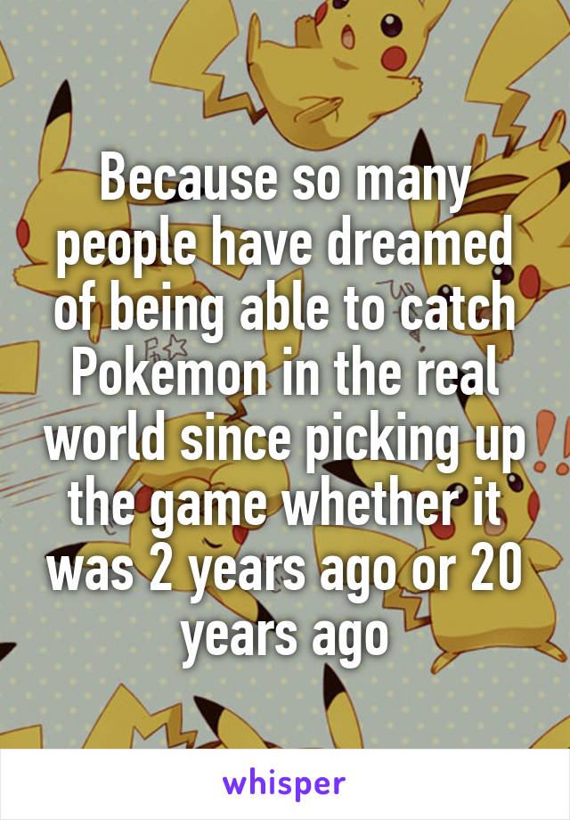 Because so many people have dreamed of being able to catch Pokemon in the real world since picking up the game whether it was 2 years ago or 20 years ago