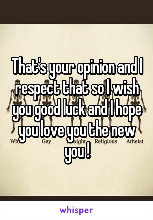 That's your opinion and I respect that so I wish you good luck and I hope you love you the new you !