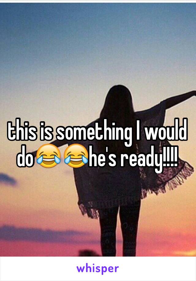 this is something I would  do😂😂he's ready!!!!