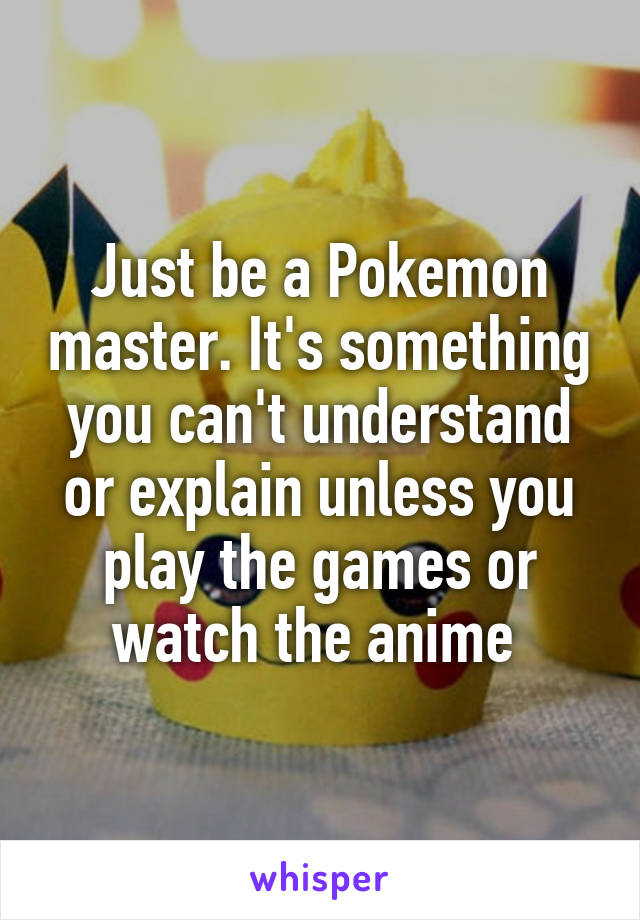 Just be a Pokemon master. It's something you can't understand or explain unless you play the games or watch the anime 