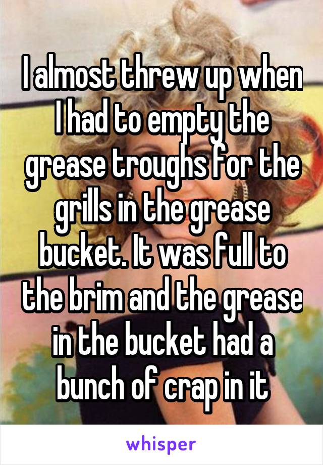 I almost threw up when I had to empty the grease troughs for the grills in the grease bucket. It was full to the brim and the grease in the bucket had a bunch of crap in it