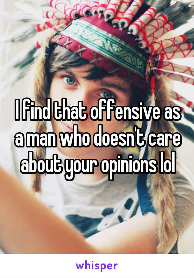 I find that offensive as a man who doesn't care about your opinions lol