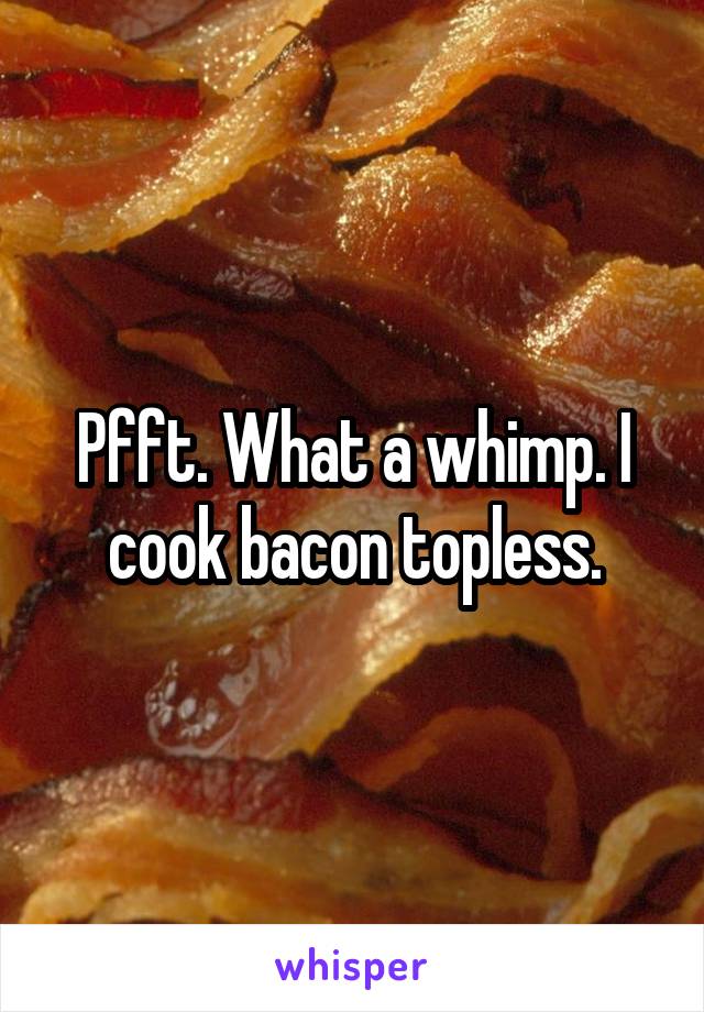 Pfft. What a whimp. I cook bacon topless.