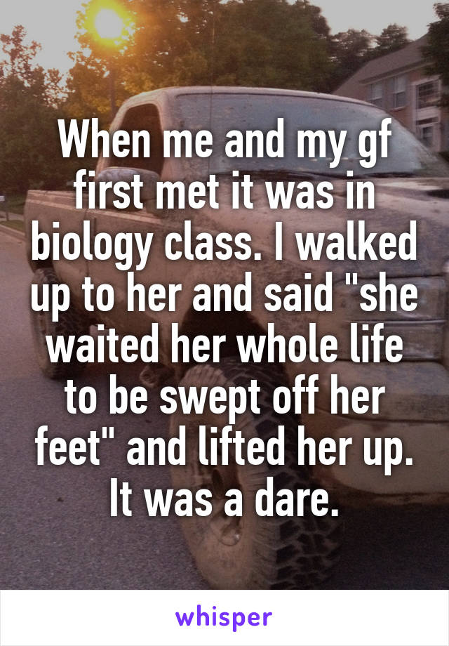 When me and my gf first met it was in biology class. I walked up to her and said "she waited her whole life to be swept off her feet" and lifted her up. It was a dare.
