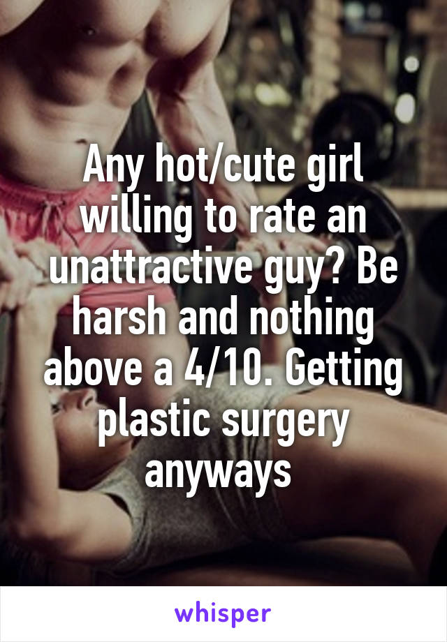 Any hot/cute girl willing to rate an unattractive guy? Be harsh and nothing above a 4/10. Getting plastic surgery anyways 