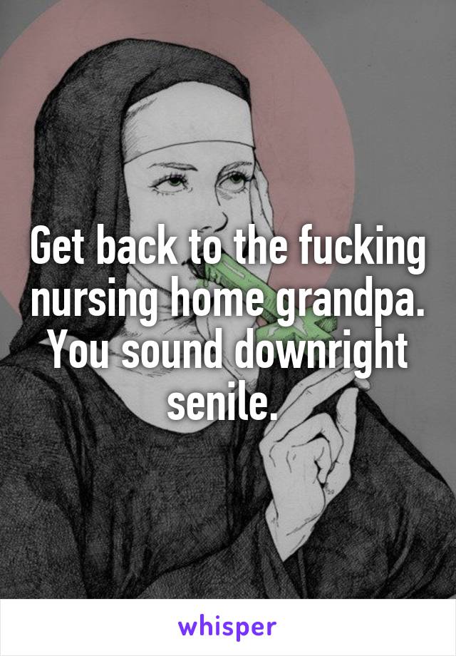 Get back to the fucking nursing home grandpa. You sound downright senile. 